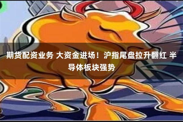 期货配资业务 大资金进场！沪指尾盘拉升翻红 半导体板块强势