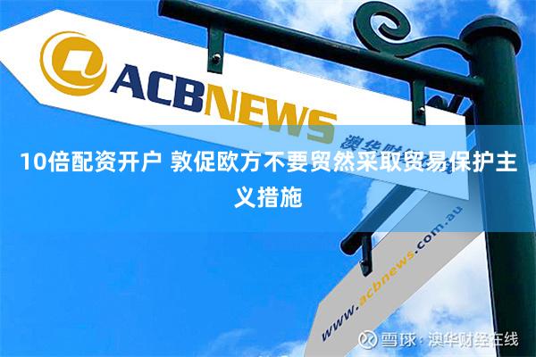 10倍配资开户 敦促欧方不要贸然采取贸易保护主义措施