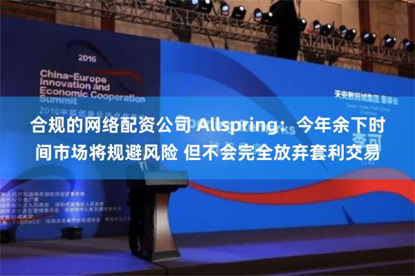 合规的网络配资公司 Allspring：今年余下时间市场将规避风险 但不会完全放弃套利交易