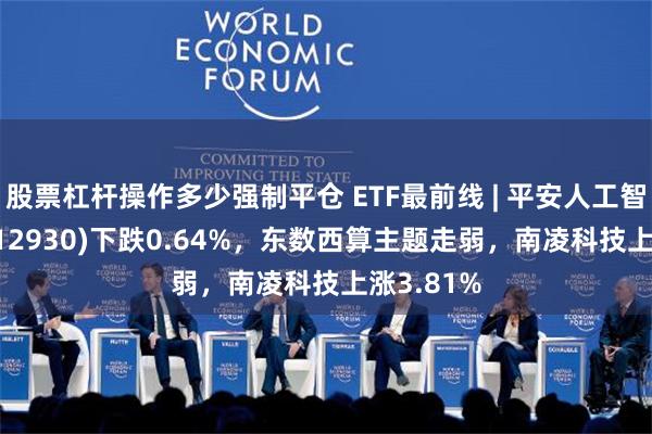 股票杠杆操作多少强制平仓 ETF最前线 | 平安人工智能ETF(512930)下跌0.64%，东数西算主题走弱，南凌科技上涨3.81%