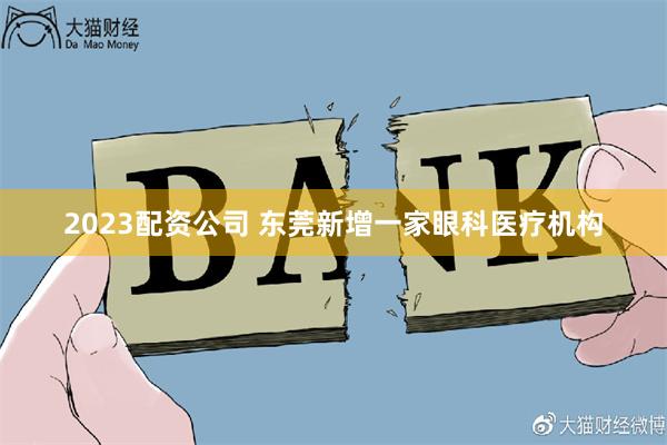 2023配资公司 东莞新增一家眼科医疗机构