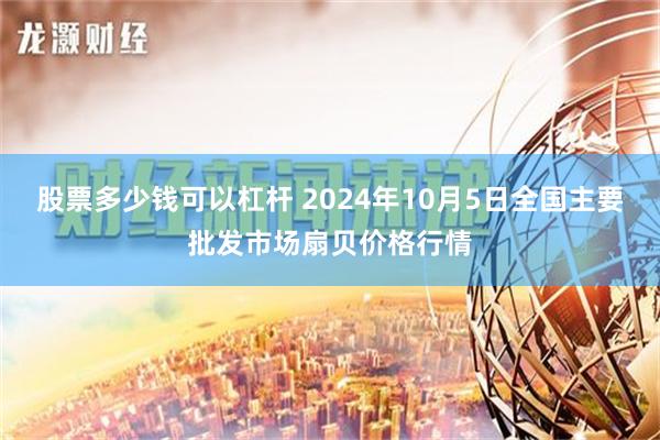 股票多少钱可以杠杆 2024年10月5日全国主要批发市场扇贝价格行情