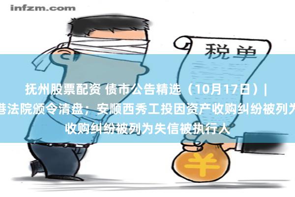 抚州股票配资 债市公告精选（10月17日）| 大发地产被香港法院颁令清盘；安顺西秀工投因资产收购纠纷被列为失信被执行人