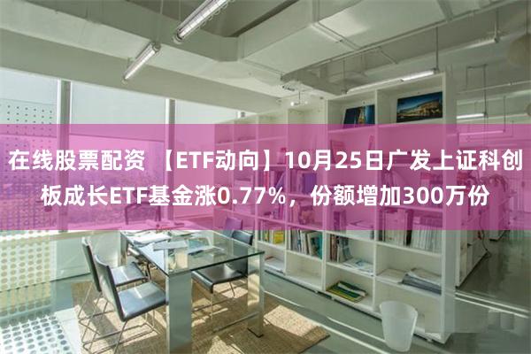 在线股票配资 【ETF动向】10月25日广发上证科创板成长ETF基金涨0.77%，份额增加300万份