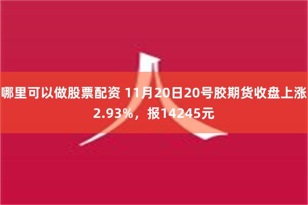 哪里可以做股票配资 11月20日20号胶期货收盘上涨2.93%，报14245元