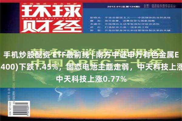 手机炒股配资 ETF最前线 | 南方中证申万有色金属ETF(512400)下跌1.45%，固态电池主题走弱，中天科技上涨0.77%