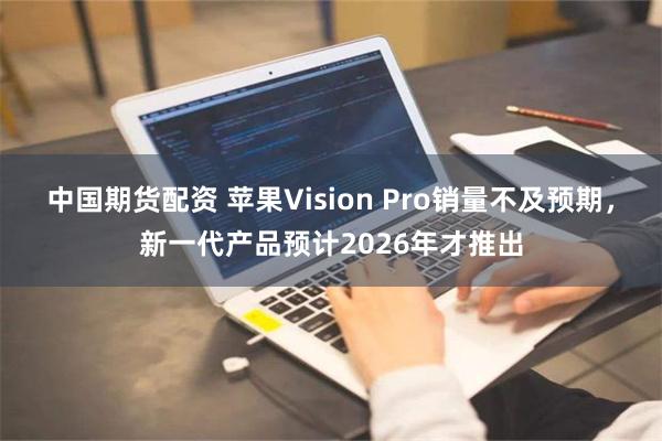 中国期货配资 苹果Vision Pro销量不及预期，新一代产品预计2026年才推出