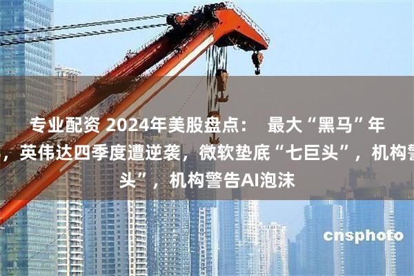 专业配资 2024年美股盘点：  最大“黑马”年涨幅741%，英伟达四季度遭逆袭，微软垫底“七巨头”，机构警告AI泡沫