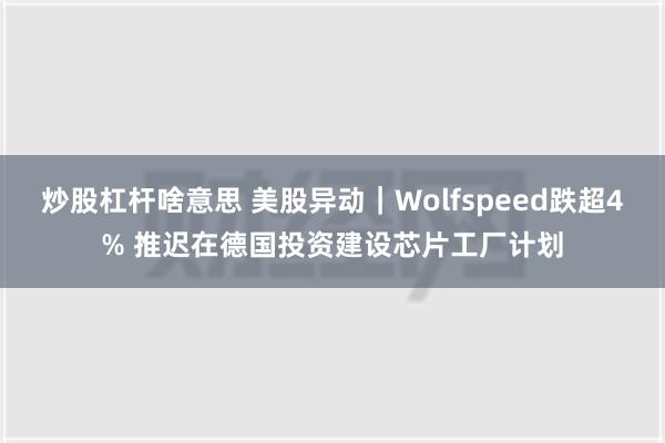 炒股杠杆啥意思 美股异动｜Wolfspeed跌超4% 推迟在德国投资建设芯片工厂计划