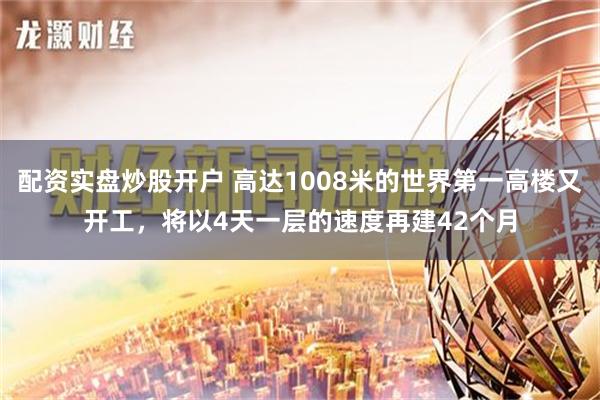 配资实盘炒股开户 高达1008米的世界第一高楼又开工，将以4天一层的速度再建42个月