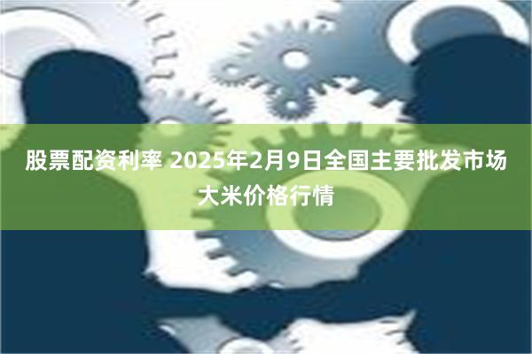 股票配资利率 2025年2月9日全国主要批发市场大米价格行情