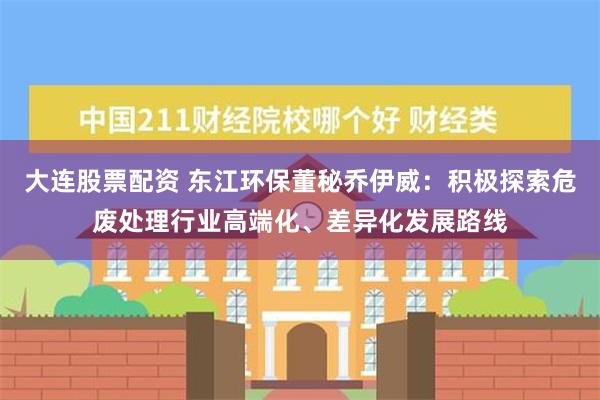 大连股票配资 东江环保董秘乔伊威：积极探索危废处理行业高端化、差异化发展路线